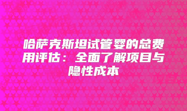 哈萨克斯坦试管婴的总费用评估：全面了解项目与隐性成本