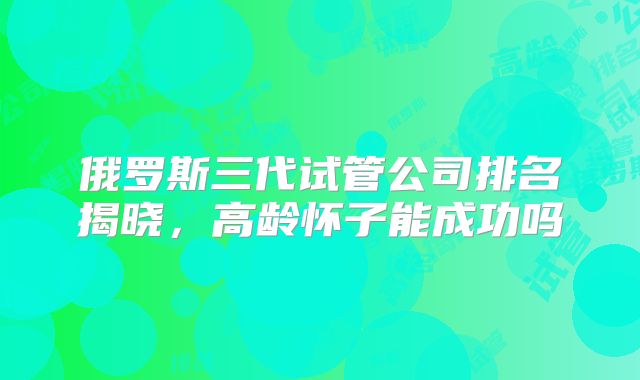 俄罗斯三代试管公司排名揭晓，高龄怀子能成功吗