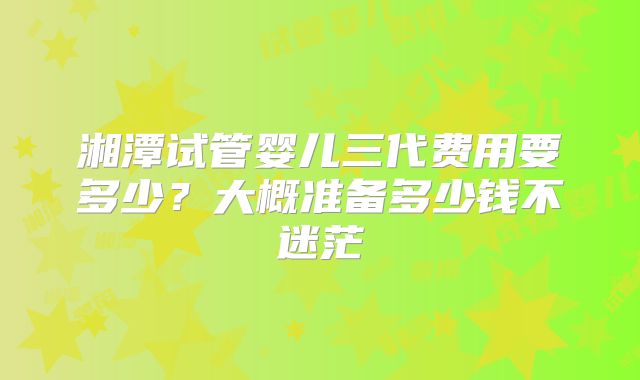 湘潭试管婴儿三代费用要多少？大概准备多少钱不迷茫