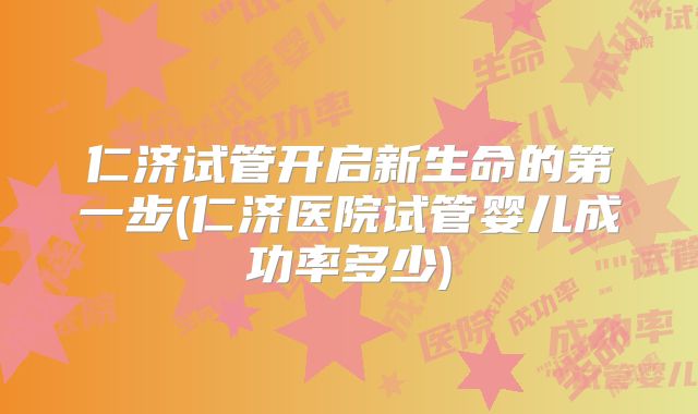 仁济试管开启新生命的第一步(仁济医院试管婴儿成功率多少)
