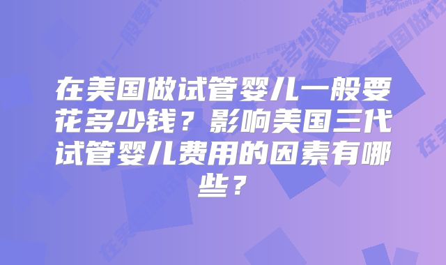 在美国做试管婴儿一般要花多少钱?影响美国三代试管婴儿费用的因素有哪些?