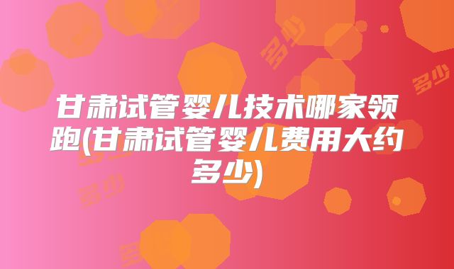 甘肃试管婴儿技术哪家领跑(甘肃试管婴儿费用大约多少)