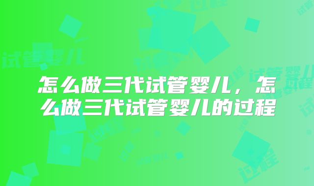 怎么做三代试管婴儿，怎么做三代试管婴儿的过程