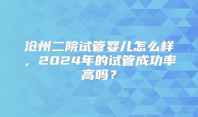 沧州二院试管婴儿怎么样，2024年的试管成功率高吗？