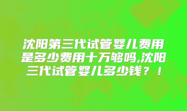 沈阳第三代试管婴儿费用是多少费用十万够吗,沈阳三代试管婴儿多少钱?!