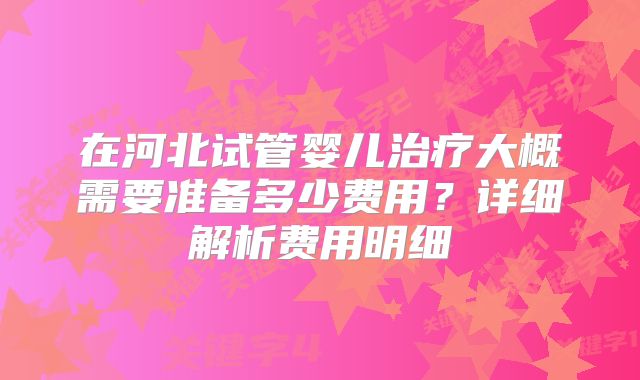在河北试管婴儿治疗大概需要准备多少费用?详细解析费用明细