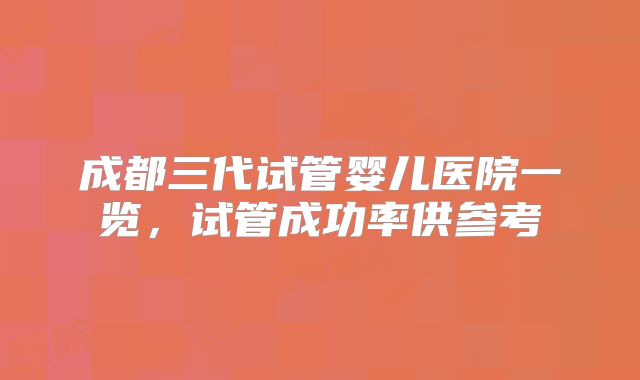 成都三代试管婴儿医院一览，试管成功率供参考