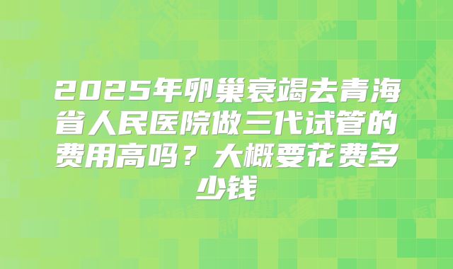 2025年卵巢衰竭去青海省人民医院做三代试管的费用高吗？大概要花费多少钱
