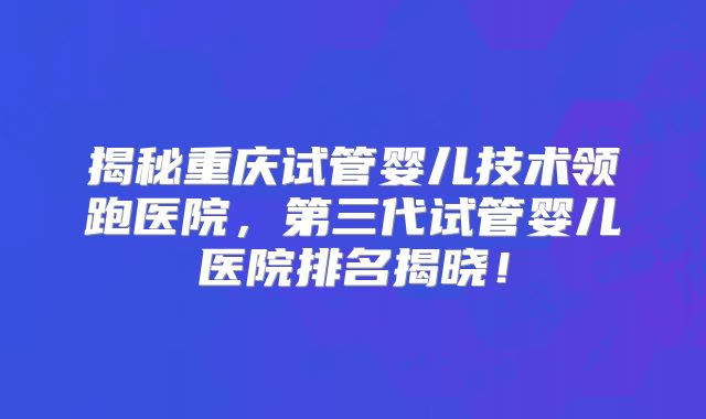 揭秘重庆试管婴儿技术领跑医院，第三代试管婴儿医院排名揭晓！