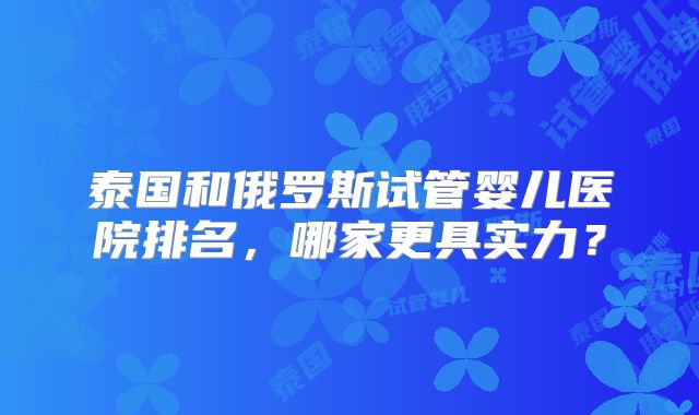 泰国和俄罗斯试管婴儿医院排名，哪家更具实力？