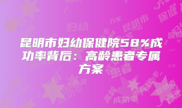 昆明市妇幼保健院58%成功率背后：高龄患者专属方案