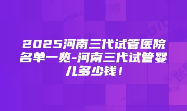 2025河南三代试管医院名单一览-河南三代试管婴儿多少钱！