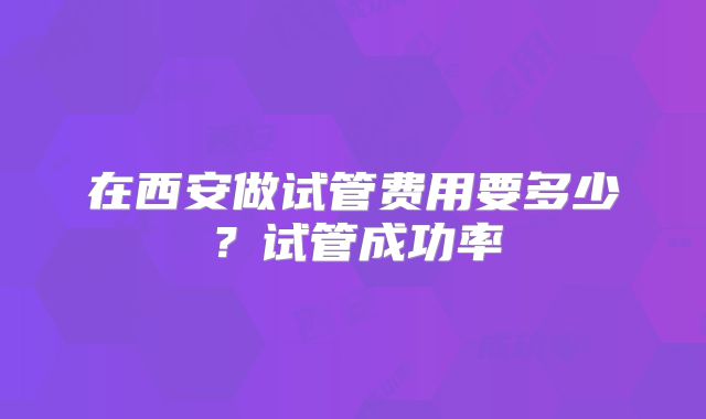 在西安做试管费用要多少?试管成功率