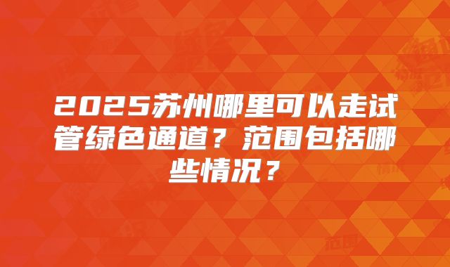 2025苏州哪里可以走试管绿色通道?范围包括哪些情况?