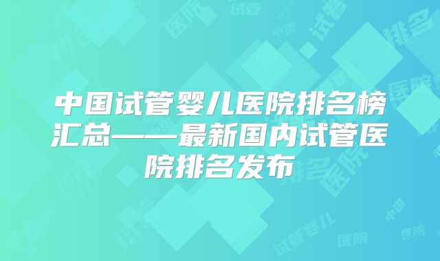 中国试管婴儿医院排名榜汇总——最新国内试管医院排名发布