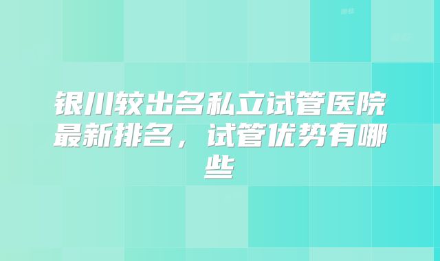 银川较出名私立试管医院最新排名，试管优势有哪些