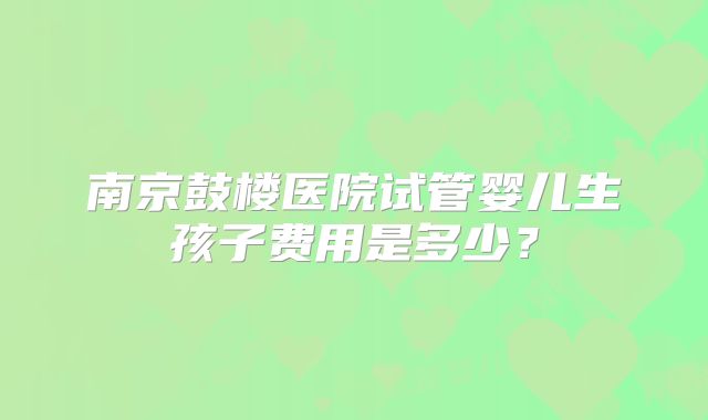南京鼓楼医院试管婴儿生孩子费用是多少？