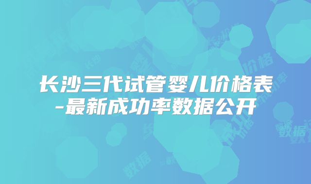 长沙三代试管婴儿价格表-最新成功率数据公开