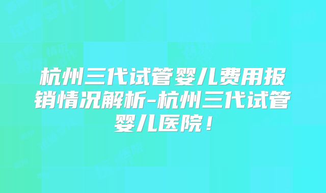 杭州三代试管婴儿费用报销情况解析-杭州三代试管婴儿医院！