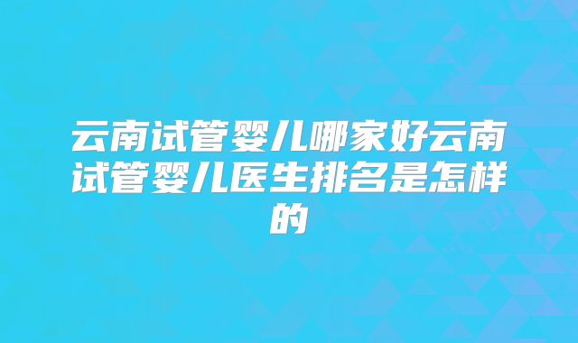 云南试管婴儿哪家好云南试管婴儿医生排名是怎样的