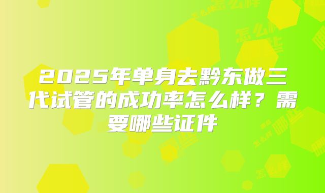 2025年单身去黔东做三代试管的成功率怎么样？需要哪些证件