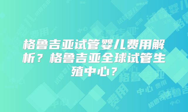 格鲁吉亚试管婴儿费用解析？格鲁吉亚全球试管生殖中心？