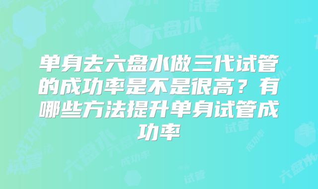 单身去六盘水做三代试管的成功率是不是很高？有哪些方法提升单身试管成功率