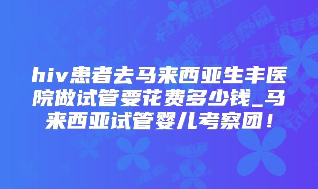 hiv患者去马来西亚生丰医院做试管要花费多少钱_马来西亚试管婴儿考察团！