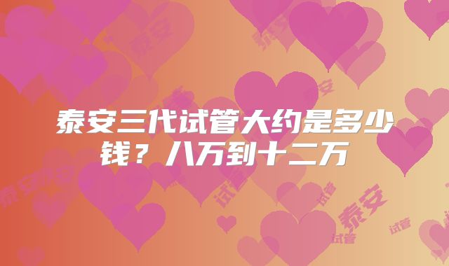 泰安三代试管大约是多少钱？八万到十二万
