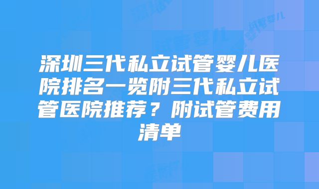 深圳三代私立试管婴儿医院排名一览附三代私立试管医院推荐？附试管费用清单