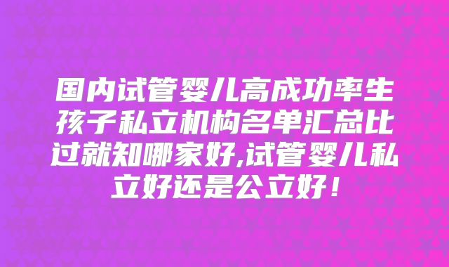 国内试管婴儿高成功率生孩子私立机构名单汇总比过就知哪家好,试管婴儿私立好还是公立好!