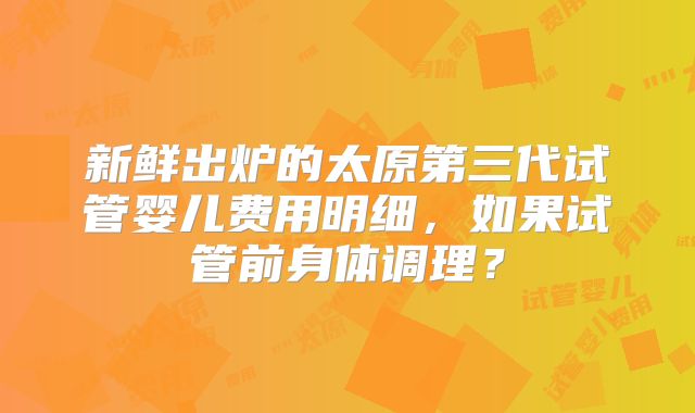 新鲜出炉的太原第三代试管婴儿费用明细，如果试管前身体调理？