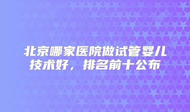 北京哪家医院做试管婴儿技术好，排名前十公布