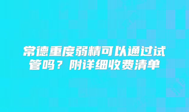 常德重度弱精可以通过试管吗？附详细收费清单