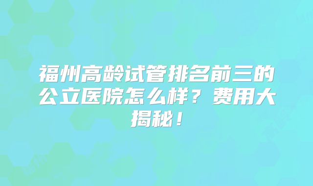 福州高龄试管排名前三的公立医院怎么样？费用大揭秘！