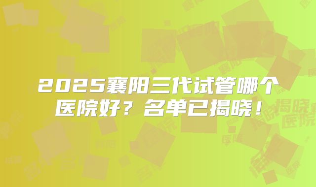 2025襄阳三代试管哪个医院好？名单已揭晓！