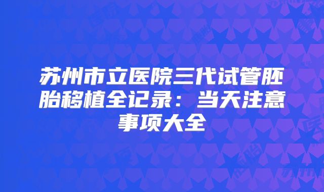 苏州市立医院三代试管胚胎移植全记录：当天注意事项大全
