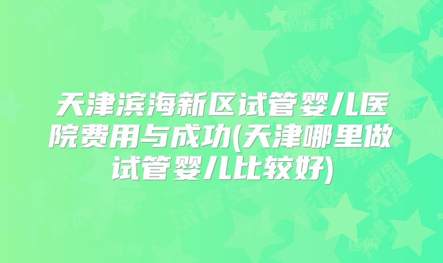 天津滨海新区试管婴儿医院费用与成功(天津哪里做试管婴儿比较好)