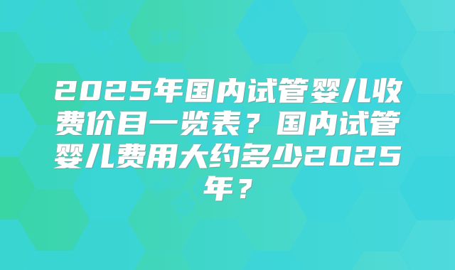 2025年国内试管婴儿收费价目一览表？国内试管婴儿费用大约多少2025年？