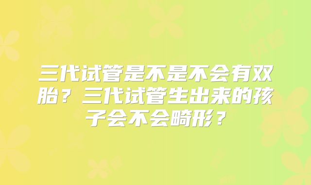 三代试管是不是不会有双胎？三代试管生出来的孩子会不会畸形？