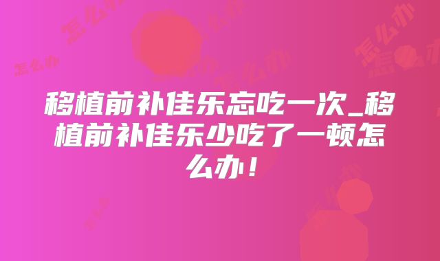 移植前补佳乐忘吃一次_移植前补佳乐少吃了一顿怎么办!