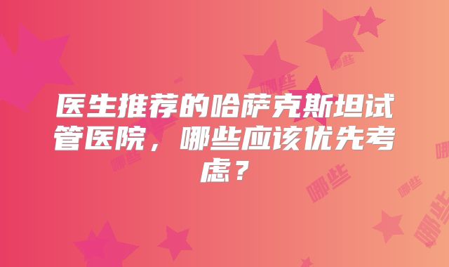 医生推荐的哈萨克斯坦试管医院，哪些应该优先考虑？