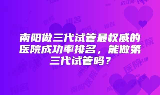 南阳做三代试管最权威的医院成功率排名,能做第三代试管吗?