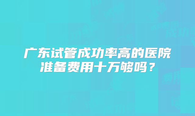 广东试管成功率高的医院准备费用十万够吗？