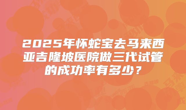 2025年怀蛇宝去马来西亚吉隆坡医院做三代试管的成功率有多少？