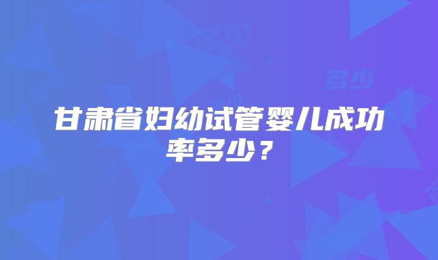 甘肃省妇幼试管婴儿成功率多少？