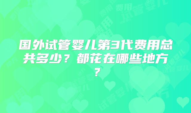 国外试管婴儿第3代费用总共多少？都花在哪些地方？
