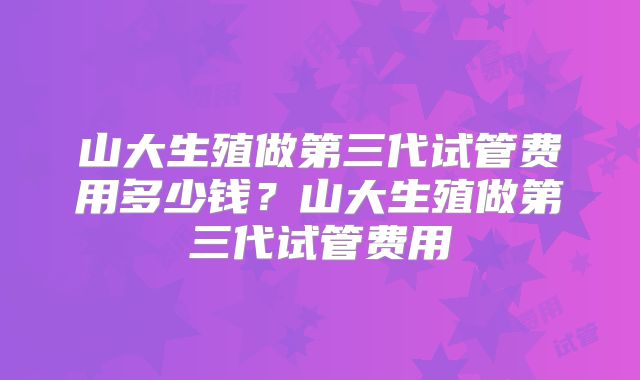山大生殖做第三代试管费用多少钱？山大生殖做第三代试管费用