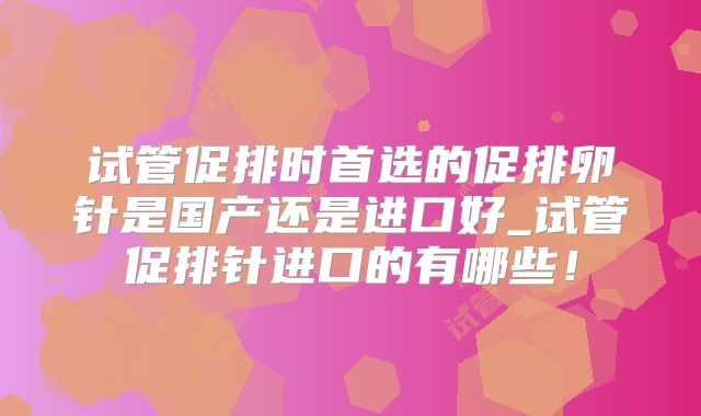 试管促排时首选的促排卵针是国产还是进口好_试管促排针进口的有哪些!