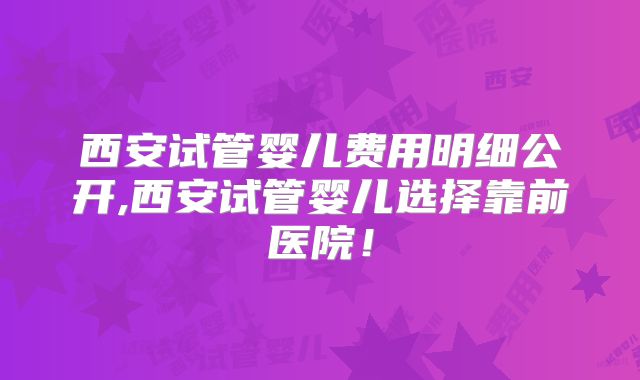 西安试管婴儿费用明细公开,西安试管婴儿选择靠前医院！